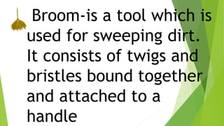Broom-is a tool which is
used for sweeping dirt.
It consists of twigs and
bristles bound together
and attached to a
handle
 