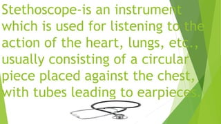 Stethoscope-is an instrument
which is used for listening to the
action of the heart, lungs, etc.,
usually consisting of a circular
piece placed against the chest,
with tubes leading to earpieces.
 