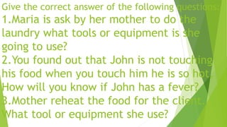 Give the correct answer of the following questions:
1.Maria is ask by her mother to do the
laundry what tools or equipment is she
going to use?
2.You found out that John is not touching
his food when you touch him he is so hot,
How will you know if John has a fever?
3.Mother reheat the food for the client.
What tool or equipment she use?
 