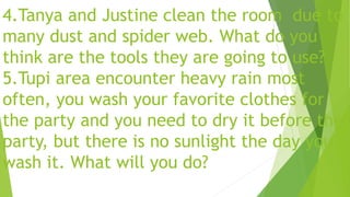 4.Tanya and Justine clean the room due to
many dust and spider web. What do you
think are the tools they are going to use?
5.Tupi area encounter heavy rain most
often, you wash your favorite clothes for
the party and you need to dry it before the
party, but there is no sunlight the day you
wash it. What will you do?
 