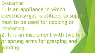 Evaluation
1. Is an appliance in which
electricity/gas is utilized to supply
heat to be used for cooking or
reheating.
2. It is an instrument with two hinged
or sprung arms for grasping and
holding.
 
