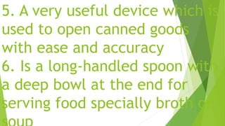 5. A very useful device which is
used to open canned goods
with ease and accuracy
6. Is a long-handled spoon with
a deep bowl at the end for
serving food specially broth or
 