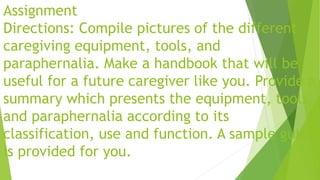 Assignment
Directions: Compile pictures of the different
caregiving equipment, tools, and
paraphernalia. Make a handbook that will be
useful for a future caregiver like you. Provide a
summary which presents the equipment, tools,
and paraphernalia according to its
classification, use and function. A sample guide
is provided for you.
 