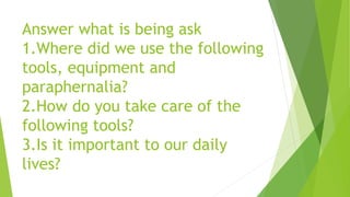 Answer what is being ask
1.Where did we use the following
tools, equipment and
paraphernalia?
2.How do you take care of the
following tools?
3.Is it important to our daily
lives?
 