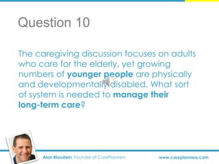 Alan Blaustein, Founder of CarePlanners www.careplanners.com
The caregiving discussion focuses on adults
who care for the elderly, yet growing
numbers of younger people are physically
and developmentally disabled. What sort
of system is needed to manage their
long-term care?
Question 10
 