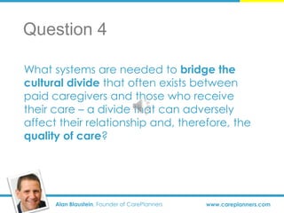 Alan Blaustein, Founder of CarePlanners www.careplanners.com
What systems are needed to bridge the
cultural divide that often exists between
paid caregivers and those who receive
their care – a divide that can adversely
affect their relationship and, therefore, the
quality of care?
Question 4
 