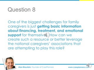 Alan Blaustein, Founder of CarePlanners www.careplanners.com
One of the biggest challenges for family
caregivers is just getting basic information
about financing, treatment, and emotional
support for themselves. How can we
create such a resource or better leverage
the national caregivers’ associations that
are attempting to play this role?
Question 8
 