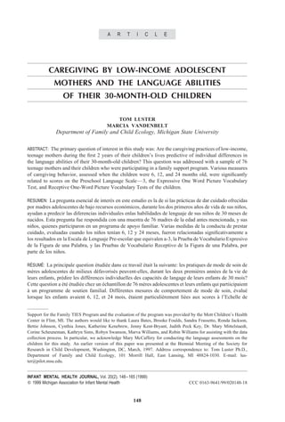 A    R    T    I    C    L   E




           CAREGIVING BY LOW-INCOME ADOLESCENT
             MOTHERS AND THE LANGUAGE ABILITIES
                  OF THEIR 30-MONTH-OLD CHILDREN

                                            TOM LUSTER
                                         MARCIA VANDENBELT
              Department of Family and Child Ecology, Michigan State University

ABSTRACT: The primary question of interest in this study was: Are the caregiving practices of low-income,
teenage mothers during the ﬁrst 2 years of their children’s lives predictive of individual differences in
the language abilities of their 30-month-old children? This question was addressed with a sample of 76
teenage mothers and their children who were participating in a family support program. Various measures
of caregiving behavior, assessed when the children were 6, 12, and 24 months old, were signiﬁcantly
related to scores on the Preschool Language Scale— 3, the Expressive One Word Picture Vocabulary
Test, and Receptive One-Word Picture Vocabulary Tests of the children.

RESUMEN: La pregunta esencial de interes en este estudio es la de si las practicas de dar cuidado ofrecidas
                                      ´                                    ´
por madres adolescentes de bajo recursos economicos, durante los dos primeros anos de vida de sus ninos,
                                               ´                                  ˜                  ˜
ayudan a predecir las diferencias individuales enlas habilidades de lenguaje de sus ninos de 30 meses de
                                                                                       ˜
nacidos. Esta pregunta fue respondida con una muestra de 76 madres de la edad antes mencionada, y sus
ninos, quienes participaron en un programa de apoyo familiar. Varias medidas de la conducta de prestar
  ˜
cuidado, evaluadas cuando los ninos tenıan 6, 12 y 24 meses, fueron relacionadas signiﬁcativamente a
                                   ˜      ´
los resultados en la Escala de Lenguaje Pre-escolar que equivalen a-3, la Prueba de Vocabulario Expresivo
de la Figura de una Palabra, y las Pruebas de Vocabulario Receptivo de la Figura de una Palabra, por
parte de los ninos.
               ˜

 ´   ´
RESUME: La principale question etudiee dans ce travail etait la suivante: les pratiques de mode de soin de
                               ´    ´                  ´
meres adolescentes de milieux defavorises peuvent-elles, durant les deux premieres annees de la vie de
  `                                ´       ´                                       `        ´
leurs enfants, predire les differences individuelles des capacites de langage de leurs enfants de 30 mois?
                 ´             ´                                ´
Cette question a ete etudiee chez un echantillon de 76 meres adolescentes et leurs enfants qui partiicipaient
                 ´´´      ´          ´                   `
a un programme de soutien familial. Differentes mesures de comportement de mode de soin, evalue
`                                            ´                                                         ´    ´
lorsque les enfants avaient 6, 12, et 24 mois, etaient particulierement liees aux scores a l’Echelle de
                                                  ´               `         ´                 `


Support for the Family TIES Program and the evaluation of the program was provided by the Mott Children’s Health
Center in Flint, MI. The authors would like to thank Laura Bates, Brooke Foulds, Sandra Frassetto, Ronda Jackson,
Bettie Johnson, Cynthia Jones, Katherine Kenebrew, Jenny Kent-Bryant, Judith Peck Key, Dr. Mary Mittelstaedt,
Corine Scheuneman, Kathryn Sims, Robyn Swanson, Marva Williams, and Robin Williams for assisting with the data
collection process. In particular, we acknowledge Mary McCaffery for conducting the language assessments on the
children for this study. An earlier version of this paper was presented at the Biennial Meeting of the Society for
Research in Child Development, Washington, DC, March, 1997. Address correspondence to: Tom Luster Ph.D.,
Department of Family and Child Ecology, 101 Morrill Hall, East Lansing, MI 48824-1030. E-mail: lus-
ter@pilot.msu.edu.


INFANT MENTAL HEALTH JOURNAL, Vol. 20(2), 148– 165 (1999)
   1999 Michigan Association for Infant Mental Health                              CCC 0163-9641/99/020148-18


                                                       148
 