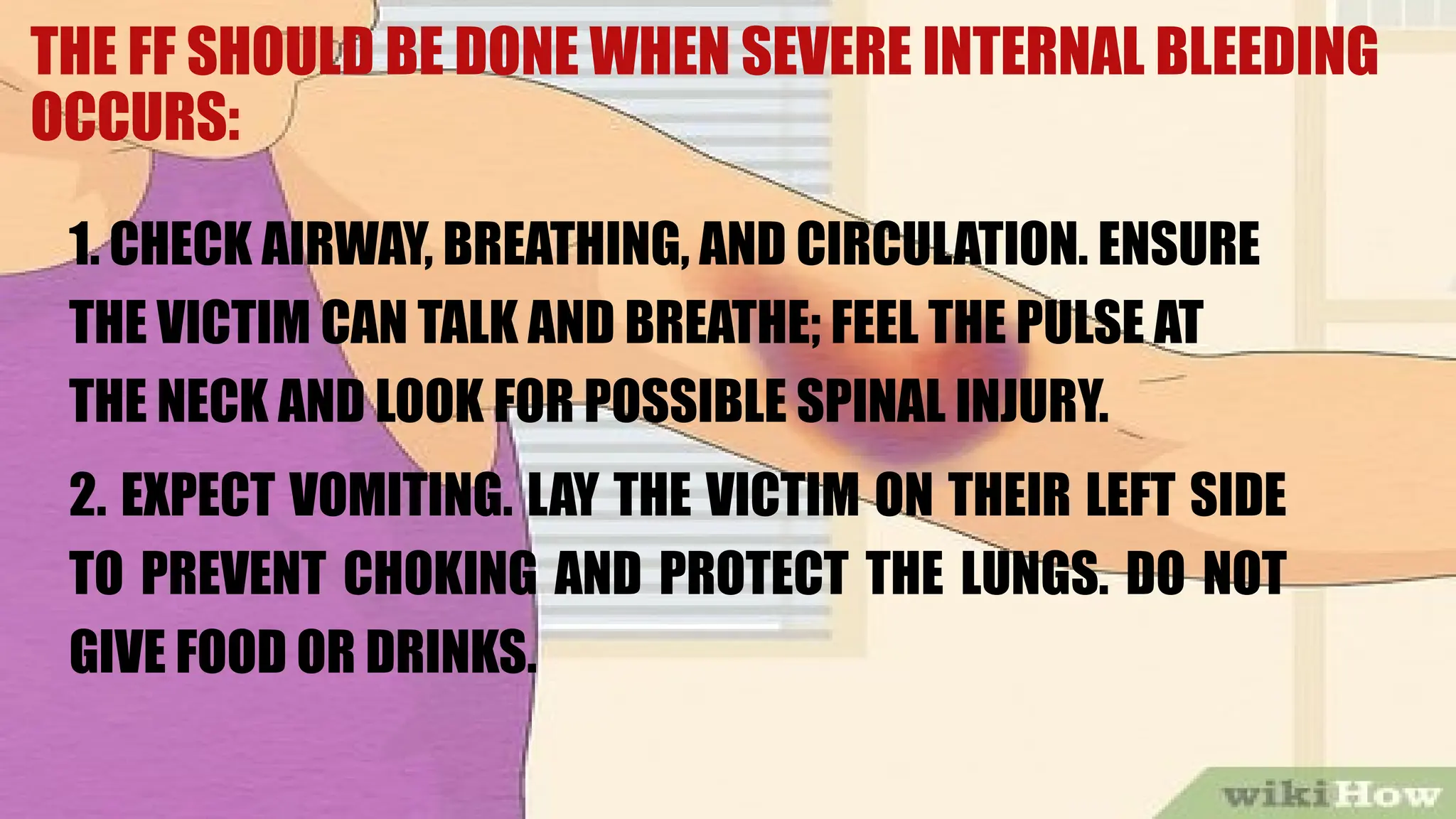 THE FF SHOULD BE DONE WHEN SEVERE INTERNAL BLEEDING
OCCURS:
1. CHECK AIRWAY, BREATHING, AND CIRCULATION. ENSURE
THE VICTIM CAN TALK AND BREATHE; FEEL THE PULSE AT
THE NECK AND LOOK FOR POSSIBLE SPINAL INJURY.
2. EXPECT VOMITING. LAY THE VICTIM ON THEIR LEFT SIDE
TO PREVENT CHOKING AND PROTECT THE LUNGS. DO NOT
GIVE FOOD OR DRINKS.
 