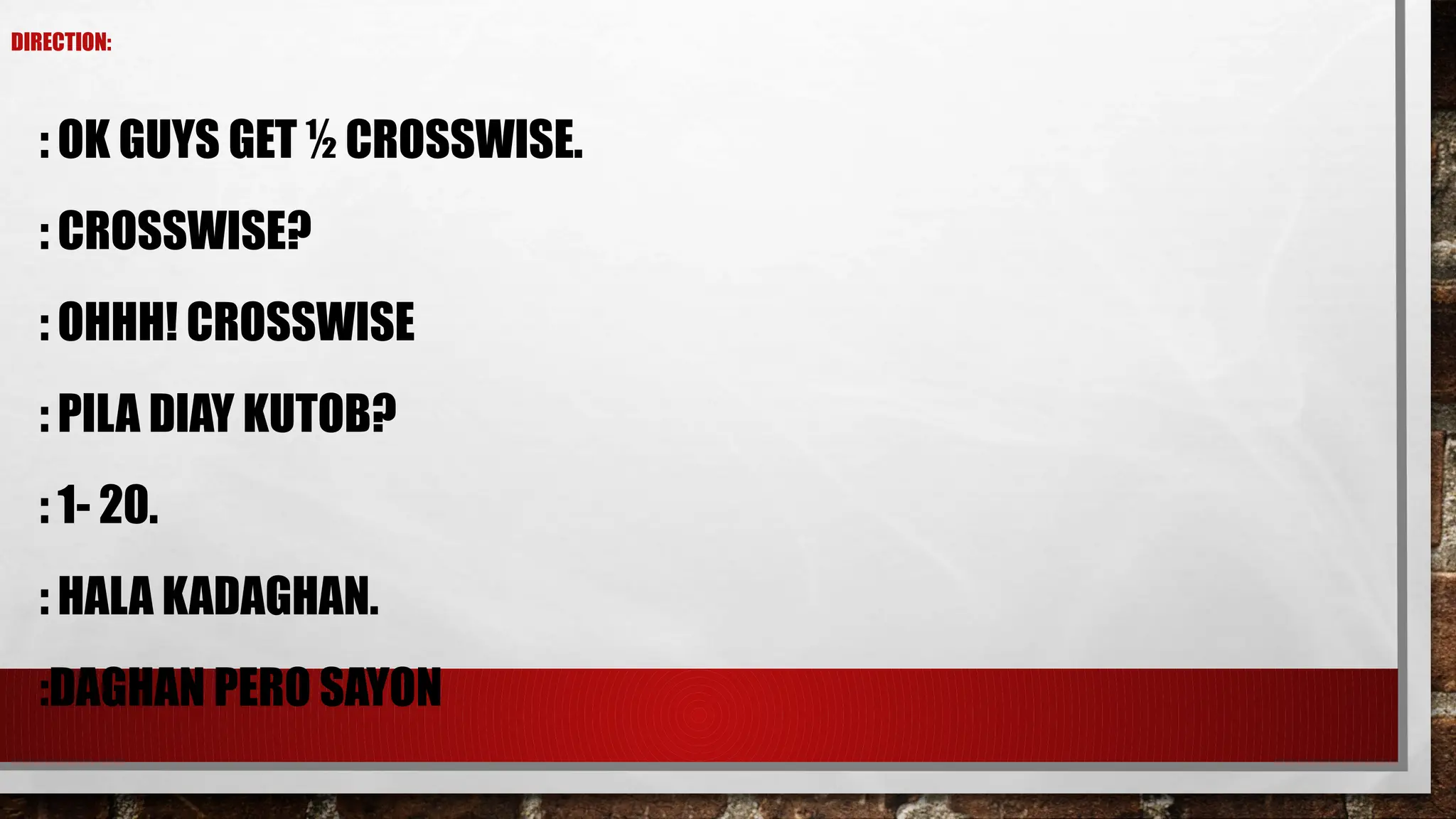 DIRECTION:
: OK GUYS GET ½ CROSSWISE.
: CROSSWISE?
: OHHH! CROSSWISE
: PILA DIAY KUTOB?
: 1- 20.
: HALA KADAGHAN.
:DAGHAN PERO SAYON
 