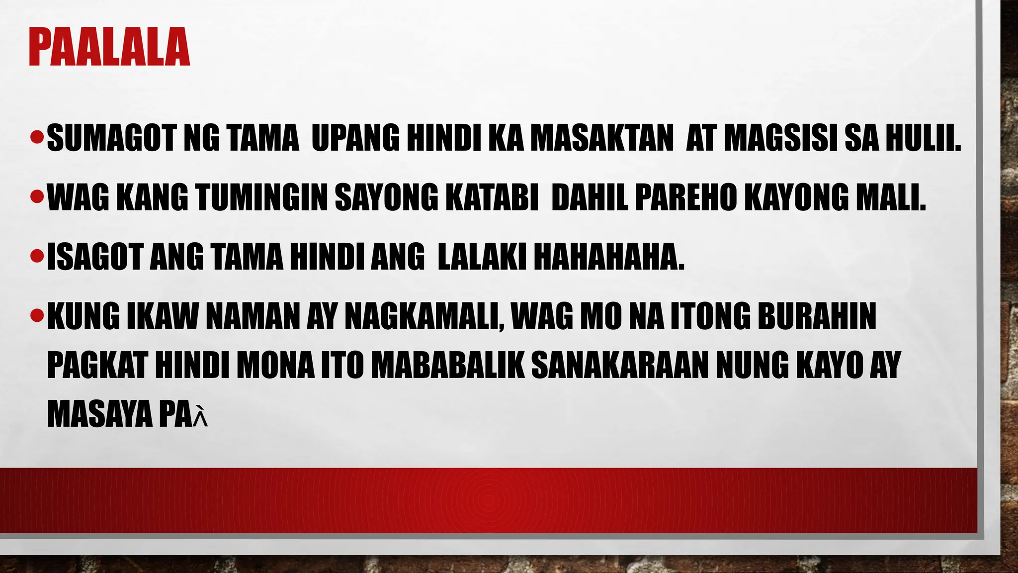 PAALALA
•SUMAGOT NG TAMA UPANG HINDI KA MASAKTAN AT MAGSISI SA HULII.
•WAG KANG TUMINGIN SAYONG KATABI DAHIL PAREHO KAYONG MALI.
•ISAGOT ANG TAMA HINDI ANG LALAKI HAHAHAHA.
•KUNG IKAW NAMAN AY NAGKAMALI, WAG MO NA ITONG BURAHIN
PAGKAT HINDI MONA ITO MABABALIK SANAKARAAN NUNG KAYO AY
MASAYA PA
 