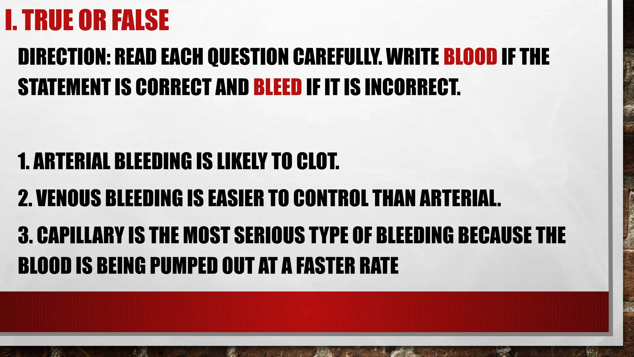 I. TRUE OR FALSE
DIRECTION: READ EACH QUESTION CAREFULLY. WRITE BLOOD IF THE
STATEMENT IS CORRECT AND BLEED IF IT IS INCORRECT.
1. ARTERIAL BLEEDING IS LIKELY TO CLOT.
2. VENOUS BLEEDING IS EASIER TO CONTROL THAN ARTERIAL.
3. CAPILLARY IS THE MOST SERIOUS TYPE OF BLEEDING BECAUSE THE
BLOOD IS BEING PUMPED OUT AT A FASTER RATE
 