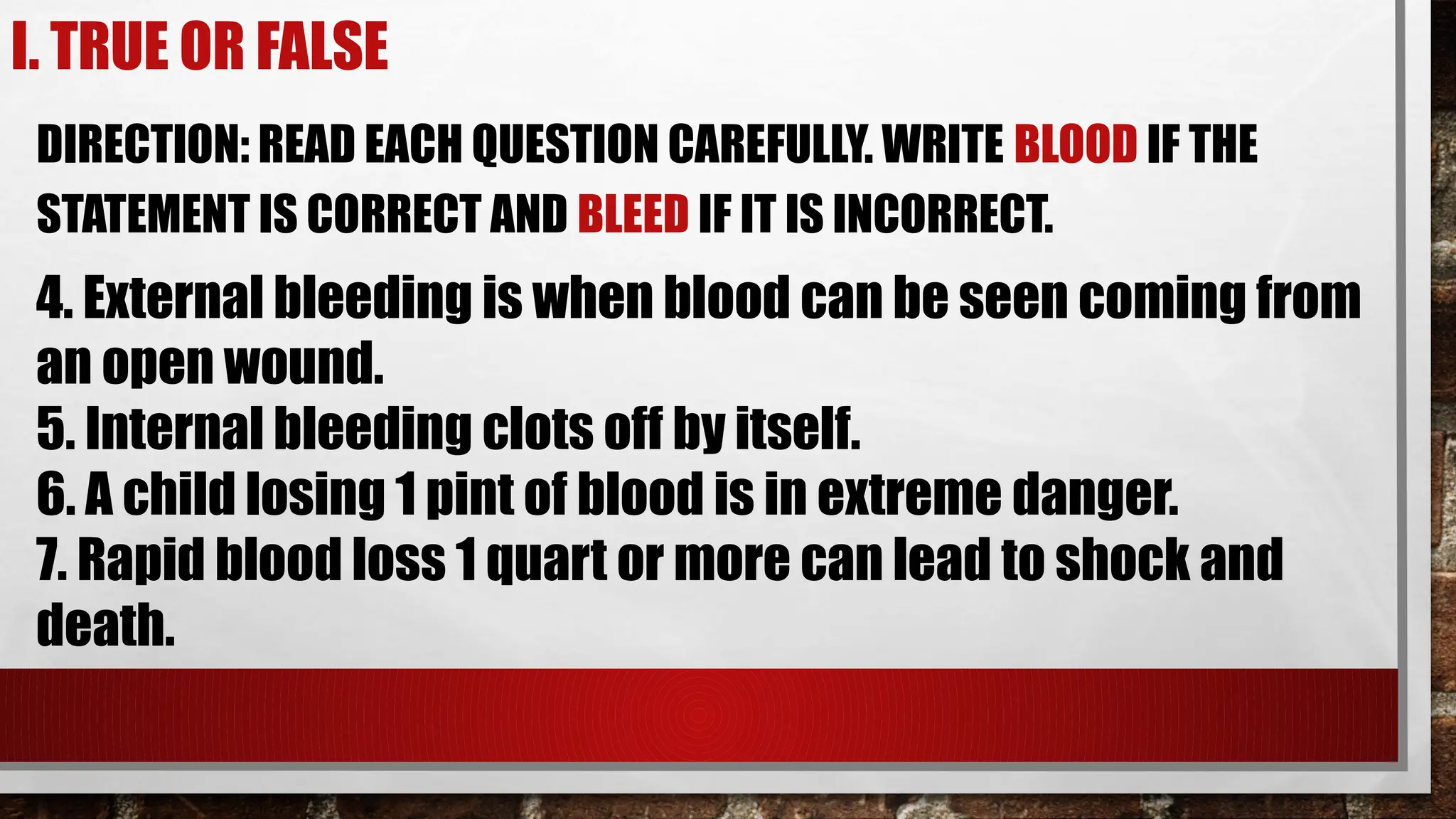I. TRUE OR FALSE
DIRECTION: READ EACH QUESTION CAREFULLY. WRITE BLOOD IF THE
STATEMENT IS CORRECT AND BLEED IF IT IS INCORRECT.
4. External bleeding is when blood can be seen coming from
an open wound.
5. Internal bleeding clots off by itself.
6. A child losing 1 pint of blood is in extreme danger.
7. Rapid blood loss 1 quart or more can lead to shock and
death.
 