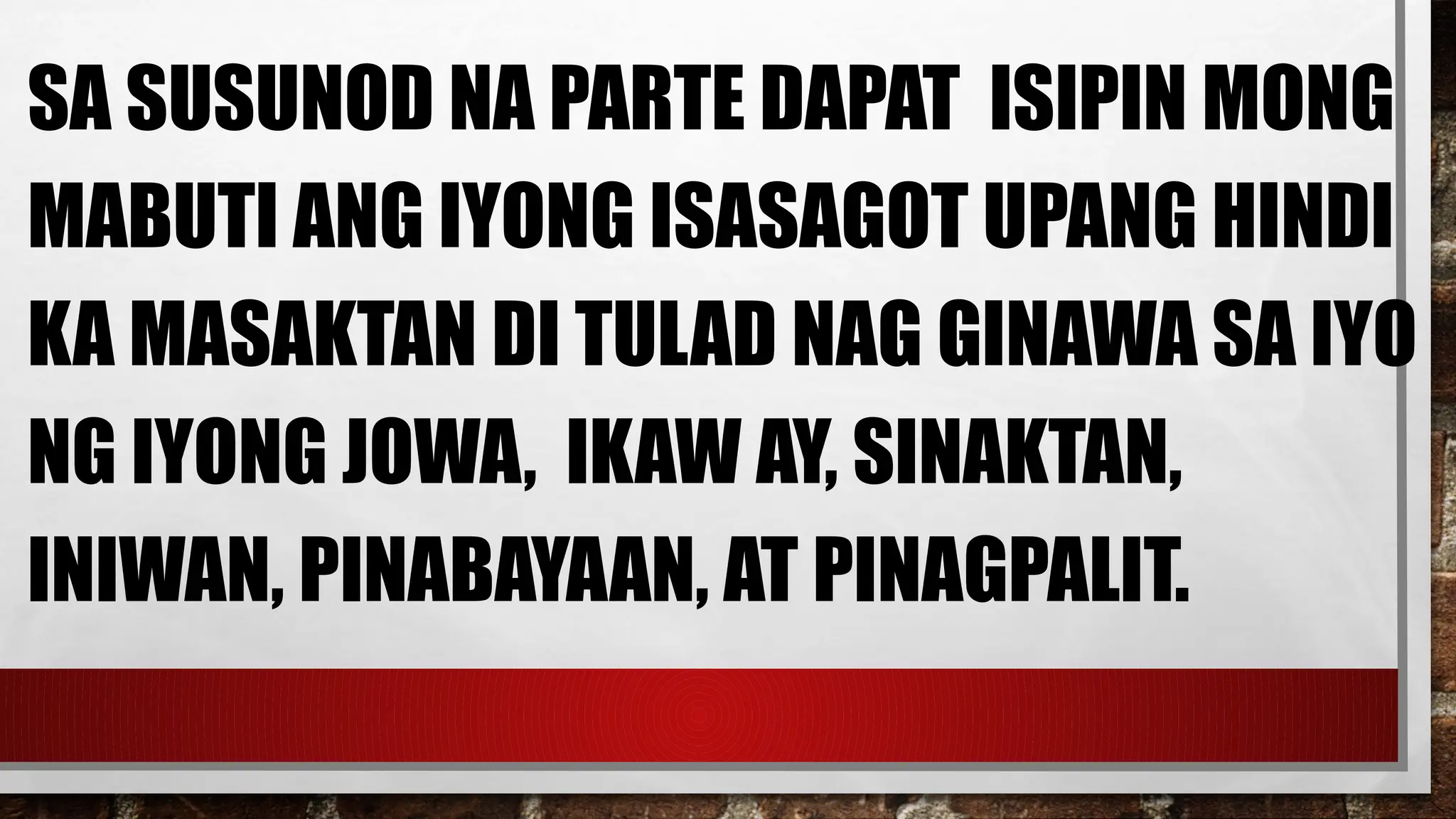SA SUSUNOD NA PARTE DAPAT ISIPIN MONG
MABUTI ANG IYONG ISASAGOT UPANG HINDI
KA MASAKTAN DI TULAD NAG GINAWA SA IYO
NG IYONG JOWA, IKAW AY, SINAKTAN,
INIWAN, PINABAYAAN, AT PINAGPALIT.
 