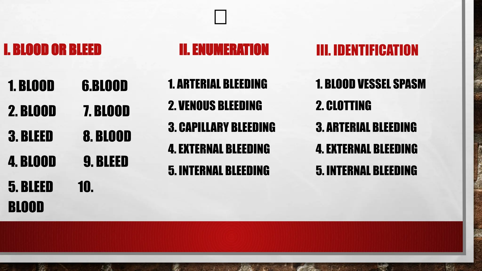 I. BLOOD OR BLEED
1. BLOOD 6.BLOOD
2. BLOOD 7. BLOOD
3. BLEED 8. BLOOD
4. BLOOD 9. BLEED
5. BLEED 10.
BLOOD
II. ENUMERATION
1. ARTERIAL BLEEDING
2. VENOUS BLEEDING
3. CAPILLARY BLEEDING
4. EXTERNAL BLEEDING
5. INTERNAL BLEEDING
III. IDENTIFICATION
1. BLOOD VESSEL SPASM
2. CLOTTING
3. ARTERIAL BLEEDING
4. EXTERNAL BLEEDING
5. INTERNAL BLEEDING
🔑
 