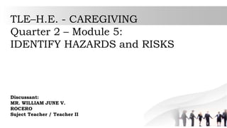 TLE–H.E. - CAREGIVING
Quarter 2 – Module 5:
IDENTIFY HAZARDS and RISKS
Discussant:
MR. WILLIAM JUNE V.
ROCERO
Suject Teacher / Teacher II
 
