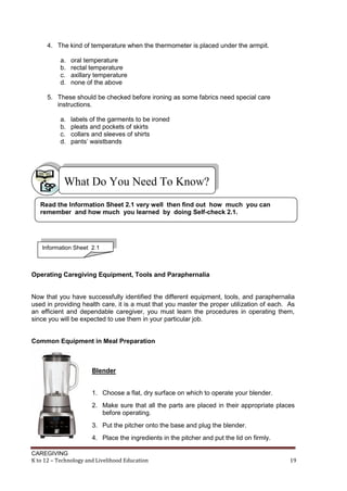 4. The kind of temperature when the thermometer is placed under the armpit.
a.
b.
c.
d.

oral temperature
rectal temperature
axillary temperature
none of the above

5. These should be checked before ironing as some fabrics need special care
instructions.
a.
b.
c.
d.

labels of the garments to be ironed
pleats and pockets of skirts
collars and sleeves of shirts
pants’ waistbands

What Do You Need To Know?
Read the Information Sheet 2.1 very well then find out how much you can
remember and how much you learned by doing Self-check 2.1.

Information Sheet 2.1

Operating Caregiving Equipment, Tools and Paraphernalia

Now that you have successfully identified the different equipment, tools, and paraphernalia
used in providing health care, it is a must that you master the proper utilization of each. As
an efficient and dependable caregiver, you must learn the procedures in operating them,
since you will be expected to use them in your particular job.

Common Equipment in Meal Preparation

Blender

1. Choose a flat, dry surface on which to operate your blender.
2. Make sure that all the parts are placed in their appropriate places
before operating.
3. Put the pitcher onto the base and plug the blender.
4. Place the ingredients in the pitcher and put the lid on firmly.
CAREGIVING
K to 12 – Technology and Livelihood Education

19

 