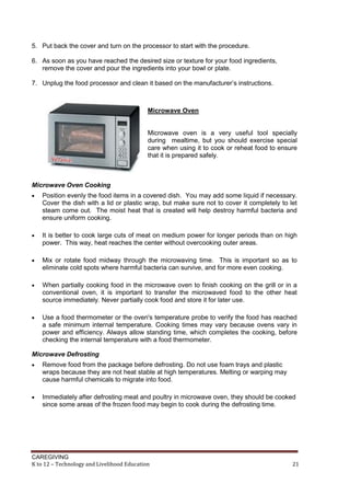 5. Put back the cover and turn on the processor to start with the procedure.
6. As soon as you have reached the desired size or texture for your food ingredients,
remove the cover and pour the ingredients into your bowl or plate.
7. Unplug the food processor and clean it based on the manufacturer’s instructions.

Microwave Oven

Microwave oven is a very useful tool specially
during mealtime, but you should exercise special
care when using it to cook or reheat food to ensure
that it is prepared safely.

Microwave Oven Cooking


Position evenly the food items in a covered dish. You may add some liquid if necessary.
Cover the dish with a lid or plastic wrap, but make sure not to cover it completely to let
steam come out. The moist heat that is created will help destroy harmful bacteria and
ensure uniform cooking.



It is better to cook large cuts of meat on medium power for longer periods than on high
power. This way, heat reaches the center without overcooking outer areas.



Mix or rotate food midway through the microwaving time. This is important so as to
eliminate cold spots where harmful bacteria can survive, and for more even cooking.



When partially cooking food in the microwave oven to finish cooking on the grill or in a
conventional oven, it is important to transfer the microwaved food to the other heat
source immediately. Never partially cook food and store it for later use.



Use a food thermometer or the oven's temperature probe to verify the food has reached
a safe minimum internal temperature. Cooking times may vary because ovens vary in
power and efficiency. Always allow standing time, which completes the cooking, before
checking the internal temperature with a food thermometer.

Microwave Defrosting


Remove food from the package before defrosting. Do not use foam trays and plastic
wraps because they are not heat stable at high temperatures. Melting or warping may
cause harmful chemicals to migrate into food.



Immediately after defrosting meat and poultry in microwave oven, they should be cooked
since some areas of the frozen food may begin to cook during the defrosting time.

CAREGIVING
K to 12 – Technology and Livelihood Education

21

 