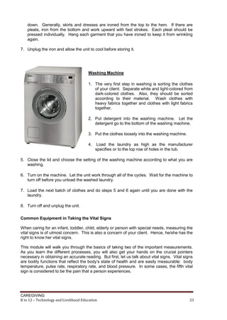down. Generally, skirts and dresses are ironed from the top to the hem. If there are
pleats, iron from the bottom and work upward with fast strokes. Each pleat should be
pressed individually. Hang each garment that you have ironed to keep it from wrinkling
again.
7. Unplug the iron and allow the unit to cool before storing it.

Washing Machine
1. The very first step in washing is sorting the clothes
of your client. Separate white and light-colored from
dark-colored clothes. Also, they should be sorted
according to their material. Wash clothes with
heavy fabrics together and clothes with light fabrics
together.
2. Put detergent into the washing machine. Let the
detergent go to the bottom of the washing machine.
3. Put the clothes loosely into the washing machine.
4.

Load the laundry as high as the manufacturer
specifies or to the top row of holes in the tub.

5. Close the lid and choose the setting of the washing machine according to what you are
washing.
6. Turn on the machine. Let the unit work through all of the cycles. Wait for the machine to
turn off before you unload the washed laundry.
7. Load the next batch of clothes and do steps 5 and 6 again until you are done with the
laundry.
8. Turn off and unplug the unit.
Common Equipment in Taking the Vital Signs
When caring for an infant, toddler, child, elderly or person with special needs, measuring the
vital signs is of utmost concern. This is also a concern of your client. Hence, he/she has the
right to know her vital signs.
This module will walk you through the basics of taking two of the important measurements.
As you learn the different processes, you will also get your hands on the crucial pointers
necessary in obtaining an accurate reading. But first, let us talk about vital signs. Vital signs
are bodily functions that reflect the body’s state of health and are easily measurable: body
temperature, pulse rate, respiratory rate, and blood pressure. In some cases, the fifth vital
sign is considered to be the pain that a person experiences.

CAREGIVING
K to 12 – Technology and Livelihood Education

23

 