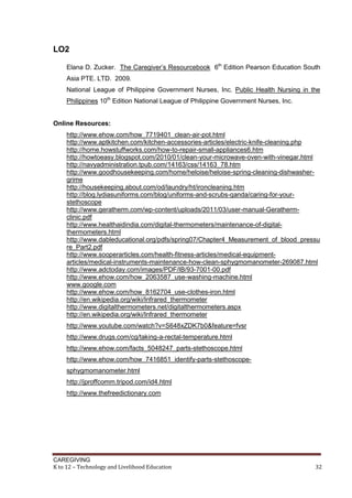 LO2
Elana D. Zucker. The Caregiver’s Resourcebook 6th Edition Pearson Education South
Asia PTE. LTD. 2009.
National League of Philippine Government Nurses, Inc. Public Health Nursing in the
Philippines 10th Edition National League of Philippine Government Nurses, Inc.

Online Resources:
http://www.ehow.com/how_7719401_clean-air-pot.html
http://www.aptkitchen.com/kitchen-accessories-articles/electric-knife-cleaning.php
http://home.howstuffworks.com/how-to-repair-small-appliances6.htm
http://howtoeasy.blogspot.com/2010/01/clean-your-microwave-oven-with-vinegar.html
http://navyadministration.tpub.com/14163/css/14163_78.htm
http://www.goodhousekeeping.com/home/heloise/heloise-spring-cleaning-dishwashergrime
http://housekeeping.about.com/od/laundry/ht/ironcleaning.htm
http://blog.lydiasuniforms.com/blog/uniforms-and-scrubs-qanda/caring-for-yourstethoscope
http://www.geratherm.com/wp-content/uploads/2011/03/user-manual-Gerathermclinic.pdf
http://www.healthaidindia.com/digital-thermometers/maintenance-of-digitalthermometers.html
http://www.dableducational.org/pdfs/spring07/Chapter4_Measurement_of_blood_pressu
re_Part2.pdf
http://www.sooperarticles.com/health-fitness-articles/medical-equipmentarticles/medical-instruments-maintenance-how-clean-sphygmomanometer-269087.html
http://www.adctoday.com/images/PDF/IB/93-7001-00.pdf
http://www.ehow.com/how_2063587_use-washing-machine.html
www.google.com
http://www.ehow.com/how_8162704_use-clothes-iron.html
http://en.wikipedia.org/wiki/Infrared_thermometer
http://www.digitalthermometers.net/digitalthermometers.aspx
http://en.wikipedia.org/wiki/Infrared_thermometer
http://www.youtube.com/watch?v=S648xZDK7b0&feature=fvsr
http://www.drugs.com/cg/taking-a-rectal-temperature.html
http://www.ehow.com/facts_5048247_parts-stethoscope.html
http://www.ehow.com/how_7416851_identify-parts-stethoscopesphygmomanometer.html
http://jproffcomm.tripod.com/id4.html
http://www.thefreedictionary.com

CAREGIVING
K to 12 – Technology and Livelihood Education

32

 