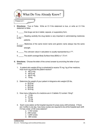What Do You Already Know?
Pretest LO 1

Pretest LO1
I.

Directions: True or False. Write an O if the statement is true, or write an X if the
statement is false.
1. _____ Oral drugs can be in tablet, capsule, or suppository form.
2. _____ Reading carefully the drug labels is very important in administering medicines
to the
patients.
3. _____ Medicines of the same brand name and generic name always has the same
dosage
strength.
4. _____ The unknown value in calculation is usually represented by a "?".
5. _____ The adult's average Body Surface Area (BSA) is 1.73 m².

II. Directions: Choose the letter of the correct answer by encircling the letter of your
choice.
1.

A patient who weighs 65 kg is scheduled to receive 75 mg / kg of her medicine.
How much mg should the patient receive?
a. 487.5 mg
b. 4875 mg
c. 86.67 mg
d. 75mg

2. Determine the weight of your patient in kilograms who weighs125 lbs.
a. 65.8 kg
b. 68.5 kg
c. 58.6 kg
d. 56.8 kg
3. How many milligrams of a medicine are in 3 tablets if 2 contain 10mg?
a. 5 mg
b. 10 mg
c. 15 mg
d. 20 mg
4.

Each nurse station at the hospital requires 8 nurses every shift schedule. If there
are 3 shifts in one day, how many nurses are required to be at the hospital each shift
if it has a total of 48 nurse stations?
a. 1,152 nurses
b. 248 nurses
c. 1,248 nurses
d. 384 nurses

CAREGIVING
K to 12 – Technology and Livelihood Education

36

 