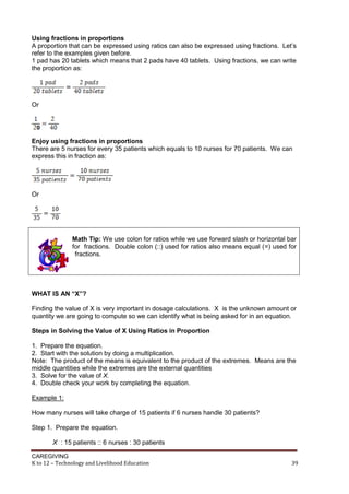 Using fractions in proportions
A proportion that can be expressed using ratios can also be expressed using fractions. Let’s
refer to the examples given before.
1 pad has 20 tablets which means that 2 pads have 40 tablets. Using fractions, we can write
the proportion as:

Or

Enjoy using fractions in proportions
There are 5 nurses for every 35 patients which equals to 10 nurses for 70 patients. We can
express this in fraction as:

Or

Math Tip: We use colon for ratios while we use forward slash or horizontal bar
for fractions. Double colon (::) used for ratios also means equal (=) used for
fractions.

WHAT IS AN “X”?
Finding the value of X is very important in dosage calculations. X is the unknown amount or
quantity we are going to compute so we can identify what is being asked for in an equation.
Steps in Solving the Value of X Using Ratios in Proportion
1. Prepare the equation.
2. Start with the solution by doing a multiplication.
Note: The product of the means is equivalent to the product of the extremes. Means are the
middle quantities while the extremes are the external quantities
3. Solve for the value of X.
4. Double check your work by completing the equation.
Example 1:
How many nurses will take charge of 15 patients if 6 nurses handle 30 patients?
Step 1. Prepare the equation.
X : 15 patients :: 6 nurses : 30 patients
CAREGIVING
K to 12 – Technology and Livelihood Education

39

 