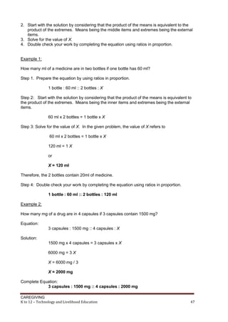 2. Start with the solution by considering that the product of the means is equivalent to the
product of the extremes. Means being the middle items and extremes being the external
items.
3. Solve for the value of X.
4. Double check your work by completing the equation using ratios in proportion.

Example 1:
How many ml of a medicine are in two bottles if one bottle has 60 ml?
Step 1. Prepare the equation by using ratios in proportion.
1 bottle : 60 ml :: 2 bottles : X
Step 2: Start with the solution by considering that the product of the means is equivalent to
the product of the extremes. Means being the inner items and extremes being the external
items.
60 ml x 2 bottles = 1 bottle x X
Step 3: Solve for the value of X. In the given problem, the value of X refers to
60 ml x 2 bottles = 1 bottle x X
120 ml = 1 X
or
X = 120 ml
Therefore, the 2 bottles contain 20ml of medicine.
Step 4: Double check your work by completing the equation using ratios in proportion.
1 bottle : 60 ml :: 2 bottles : 120 ml
Example 2:
How many mg of a drug are in 4 capsules if 3 capsules contain 1500 mg?
Equation:
3 capsules : 1500 mg :: 4 capsules : X
Solution:
1500 mg x 4 capsules = 3 capsules x X
6000 mg = 3 X
X = 6000 mg / 3
X = 2000 mg
Complete Equation:
3 capsules : 1500 mg :: 4 capsules : 2000 mg
CAREGIVING
K to 12 – Technology and Livelihood Education

47

 