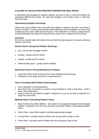 A GLANCE AT CALCULATING PEDIATRIC DOSAGES FOR ORAL DRUGS
In calculating drug dosages for pediatric patients, we have to bear in mind that children are
completely different from adults. An inaccurate dosage is more likely to harm a child than
that of an adult.
Administering Pediatric Oral Drugs
Infants and young children who can hardly take tablets or capsules are given oral drugs in
the form of liquid. In some cases wherein liquid medicines are not available, you may crush
a tablet and mix it with a little amount of liquid. If the medication is mixed in a large amount
of liquid (full bottle), the child will not get the entire dose if he is unable to finish the liquid.
Important:
Do not mix crushed tablet with breast milk and infant formula because it may lead to feeding
refusal in the future.
Devices Used in Giving Out Pediatric Oral Drugs


cup - can be used by bigger children



dropper - usually used for infants



syringe - usually used for infants



hollow-handle spoon - usually used for toddlers

Safety Key Points in Giving Medications to Children



Check the child's mouth to ensure that he has swallowed the oral drugs.
Carefully mix oral drugs that come in suspension form.

Tips in Calculating Safe Pediatric Drug Dosages




Use a calculator in solving equations.
Ask advice from a formulary or consult a drug handbook to verify a drug dose. If still in
doubt, call a pharmacist.
Keep a record of your patient's weight in kilograms so you do not have to estimate it or
weigh him all the time.

Methods Used in Calculating Pediatric Doses
1. Body Surface Area (BSA) Method - also called the dosage-per-kilogram-of-body-weight
method; considered to be the most accurate and safest method in calculating pediatric
doses
2. Clark's Rule - uses child's weight to calculate approximate dosage
3. Young's Rule - normally used for children who are two years of age or more
4. Fried's Rule - normally used for children who are two years of age or less

CAREGIVING
K to 12 – Technology and Livelihood Education

50

 