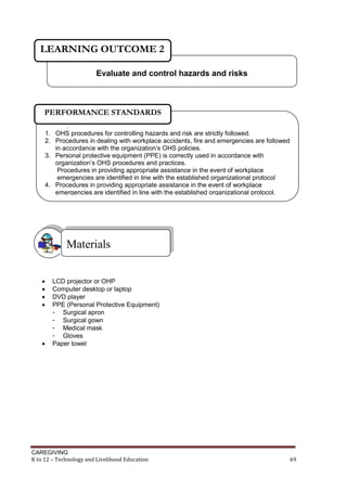 LEARNING OUTCOME 2
Evaluate and control hazards and risks

PERFORMANCE STANDARDS
.

1. OHS procedures for controlling hazards and risk are strictly followed.
2. Procedures in dealing with workplace accidents, fire and emergencies are followed
in accordance with the organization’s OHS policies.
3. Personal protective equipment (PPE) is correctly used in accordance with
organization’s OHS procedures and practices.
Procedures in providing appropriate assistance in the event of workplace
emergencies are identified in line with the established organizational protocol
4. Procedures in providing appropriate assistance in the event of workplace
emergencies are identified in line with the established organizational protocol.

Materials







LCD projector or OHP
Computer desktop or laptop
DVD player
PPE (Personal Protective Equipment)
- Surgical apron
- Surgical gown
- Medical mask
- Gloves
Paper towel

CAREGIVING
K to 12 – Technology and Livelihood Education

69

 
