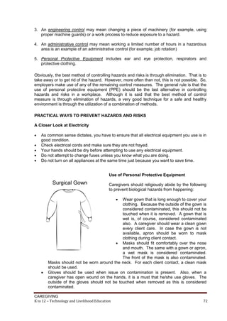 3. An engineering control may mean changing a piece of machinery (for example, using
proper machine guards) or a work process to reduce exposure to a hazard.
4. An administrative control may mean working a limited number of hours in a hazardous
area is an example of an administrative control (for example, job rotation)
5. Personal Protective Equipment includes ear and eye protection, respirators and
protective clothing.
Obviously, the best method of controlling hazards and risks is through elimination. That is to
take away or to get rid of the hazard. However, more often than not, this is not possible. So,
employers make use of any of the remaining control measures. The general rule is that the
use of personal protective equipment (PPE) should be the last alternative in controlling
hazards and risks in a workplace. Although it is said that the best method of control
measure is through elimination of hazards, a very good technique for a safe and healthy
environment is through the utilization of a combination of methods.
PRACTICAL WAYS TO PREVENT HAZARDS AND RISKS
A Closer Look at Electricity






As common sense dictates, you have to ensure that all electrical equipment you use is in
good condition.
Check electrical cords and make sure they are not frayed.
Your hands should be dry before attempting to use any electrical equipment.
Do not attempt to change fuses unless you know what you are doing.
Do not turn on all appliances at the same time just because you want to save time.
Use of Personal Protective Equipment
Caregivers should religiously abide by the following
to prevent biological hazards from happening:




Wear gown that is long enough to cover your
clothing. Because the outside of the gown is
considered contaminated, this should not be
touched when it is removed. A gown that is
wet is, of course, considered contaminated
also. A caregiver should wear a clean gown
every client care. In case the gown is not
available, apron should be worn to mask
clothing during client contact.
 Masks should fit comfortably over the nose
and mouth. The same with a gown or apron,
a wet mask is considered contaminated.
The front of the mask is also contaminated.
Masks should not be worn around the neck. For each client contact, a clean mask
should be used.
Gloves should be used when issue on contamination is present. Also, when a
caregiver has open wound on the hands, it is a must that he/she use gloves. The
outside of the gloves should not be touched when removed as this is considered
contaminated.

CAREGIVING
K to 12 – Technology and Livelihood Education

72

 