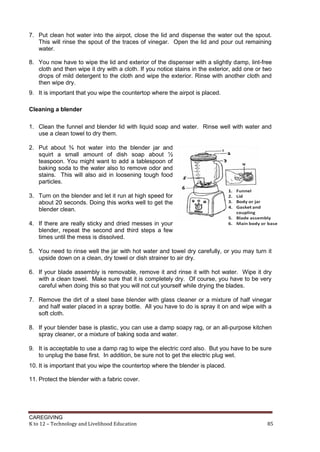 7. Put clean hot water into the airpot, close the lid and dispense the water out the spout.
This will rinse the spout of the traces of vinegar. Open the lid and pour out remaining
water.
8. You now have to wipe the lid and exterior of the dispenser with a slightly damp, lint-free
cloth and then wipe it dry with a cloth. If you notice stains in the exterior, add one or two
drops of mild detergent to the cloth and wipe the exterior. Rinse with another cloth and
then wipe dry.
9. It is important that you wipe the countertop where the airpot is placed.
Cleaning a blender
1. Clean the funnel and blender lid with liquid soap and water. Rinse well with water and
use a clean towel to dry them.
2. Put about ¾ hot water into the blender jar and
squirt a small amount of dish soap about ½
teaspoon. You might want to add a tablespoon of
baking soda to the water also to remove odor and
stains. This will also aid in loosening tough food
particles.
3. Turn on the blender and let it run at high speed for
about 20 seconds. Doing this works well to get the
blender clean.
4. If there are really sticky and dried messes in your
blender, repeat the second and third steps a few
times until the mess is dissolved.
5. You need to rinse well the jar with hot water and towel dry carefully, or you may turn it
upside down on a clean, dry towel or dish strainer to air dry.
6. If your blade assembly is removable, remove it and rinse it with hot water. Wipe it dry
with a clean towel. Make sure that it is completely dry. Of course, you have to be very
careful when doing this so that you will not cut yourself while drying the blades.
7. Remove the dirt of a steel base blender with glass cleaner or a mixture of half vinegar
and half water placed in a spray bottle. All you have to do is spray it on and wipe with a
soft cloth.
8. If your blender base is plastic, you can use a damp soapy rag, or an all-purpose kitchen
spray cleaner, or a mixture of baking soda and water.
9. It is acceptable to use a damp rag to wipe the electric cord also. But you have to be sure
to unplug the base first. In addition, be sure not to get the electric plug wet.
10. It is important that you wipe the countertop where the blender is placed.
11. Protect the blender with a fabric cover.

CAREGIVING
K to 12 – Technology and Livelihood Education

85

 