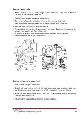 Cleaning a coffee maker
1. Make a mixture of one part white vinegar and two parts water. The amount of mixture
depends on the size of the coffee pot.
2. Put the mixture into the reservoir of coffee maker.
3. Turn on the coffee maker and let the vinegar-water mixture cycle through.
4. This time, turn off the coffee maker and let the pot cool for 15 to 20 minutes.
5. Pour the solution into the sink and rinse the pot.
6. Perform two cycles with the coffee maker with cold water. Doing this will wash away the
vinegar-water solution out of the coffee maker.
7. It is important that you wipe the countertop where the coffee maker is placed.
8. Protect the coffee maker with a fabric cover.

Cleaning and storing an electric knife
1. Turn off and unplug the electric knife.
2. Detach the cord from the knife. If the cord is not detachable, you have to be more
careful so that the cord does not get wet. Wash the blade with water and detergent
3. Rinse the blade well and wipe with a clean cloth. Then, wipe the exterior with a damp
cloth followed by a dry one.
4. Place the knife inside its box and store in a kitchen cabinet.

CAREGIVING
K to 12 – Technology and Livelihood Education

86

 