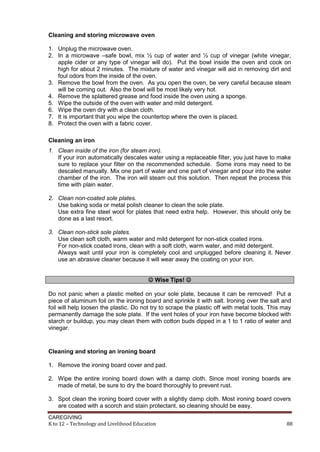 Cleaning and storing microwave oven
1. Unplug the microwave oven.
2. In a microwave –safe bowl, mix ½ cup of water and ½ cup of vinegar (white vinegar,
apple cider or any type of vinegar will do). Put the bowl inside the oven and cook on
high for about 2 minutes. The mixture of water and vinegar will aid in removing dirt and
foul odors from the inside of the oven.
3. Remove the bowl from the oven. As you open the oven, be very careful because steam
will be coming out. Also the bowl will be most likely very hot.
4. Remove the splattered grease and food inside the oven using a sponge.
5. Wipe the outside of the oven with water and mild detergent.
6. Wipe the oven dry with a clean cloth.
7. It is important that you wipe the countertop where the oven is placed.
8. Protect the oven with a fabric cover.
Cleaning an iron
1. Clean inside of the iron (for steam iron).
If your iron automatically descales water using a replaceable filter, you just have to make
sure to replace your filter on the recommended schedule. Some irons may need to be
descaled manually. Mix one part of water and one part of vinegar and pour into the water
chamber of the iron. The iron will steam out this solution. Then repeat the process this
time with plain water.
2. Clean non-coated sole plates.
Use baking soda or metal polish cleaner to clean the sole plate.
Use extra fine steel wool for plates that need extra help. However, this should only be
done as a last resort.
3. Clean non-stick sole plates.
Use clean soft cloth, warm water and mild detergent for non-stick coated irons.
For non-stick coated irons, clean with a soft cloth, warm water, and mild detergent.
Always wait until your iron is completely cool and unplugged before cleaning it. Never
use an abrasive cleaner because it will wear away the coating on your iron.
 Wise Tips! 
Do not panic when a plastic melted on your sole plate, because it can be removed! Put a
piece of aluminum foil on the ironing board and sprinkle it with salt. Ironing over the salt and
foil will help loosen the plastic. Do not try to scrape the plastic off with metal tools. This may
permanently damage the sole plate. If the vent holes of your iron have become blocked with
starch or buildup, you may clean them with cotton buds dipped in a 1 to 1 ratio of water and
vinegar.

Cleaning and storing an ironing board
1. Remove the ironing board cover and pad.
2. Wipe the entire ironing board down with a damp cloth. Since most ironing boards are
made of metal, be sure to dry the board thoroughly to prevent rust.
3. Spot clean the ironing board cover with a slightly damp cloth. Most ironing board covers
are coated with a scorch and stain protectant, so cleaning should be easy.
CAREGIVING
K to 12 – Technology and Livelihood Education

88

 