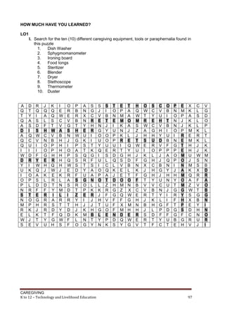 HOW MUCH HAVE YOU LEARNED?
LO1
I. Search for the ten (10) different caregiving equipment, tools or paraphernalia found in
this puzzle
1.
Dish Washer
2.
Sphygmomanometer
3.
Ironing board
4.
Food tongs
5.
Sterilizer
6.
Blender
7.
Dryer
8.
Stethoscope
9.
Thermometer
10. Duster

A
Q
T
Q
A
D
A
Q
Q
I
W
D
Y
U
I
O
P
N
S
N
M
R
E
W
S

D
T
Y
A
S
I
Q
C
U
I
D
R
I
K
O
P
L
R
T
O
P
K
L
J
E

R
Q
I
S
D
S
W
V
I
I
F
Y
W
Q
A
S
D
F
E
G
H
J
K
T
V

J
Q
A
L
F
H
C
N
O
O
G
E
H
J
K
L
D
F
R
R
R
R
T
Y
U

K
Q
Q
S
T
W
V
B
P
P
H
R
Q
W
E
R
T
Y
I
A
S
D
F
G
H

I
E
W
C
V
A
B
H
H
H
H
H
H
J
K
L
N
M
L
R
T
Y
Q
W
S

O
R
E
V
G
S
N
J
I
O
P
Q
W
E
R
A
S
D
I
R
T
D
D
F
F

P
B
R
B
T
H
W
G
P
A
S
S
S
D
F
S
R
T
Z
Y
H
J
K
L
O

A
N
X
N
Y
E
U
K
S
T
Q
R
T
Y
U
G
O
P
E
I
J
K
M
N
G

S
G
C
R
H
R
I
I
T
K
G
F
S
A
A
N
L
K
R
J
J
H
B
T
Y

CAREGIVING
K to 12 – Technology and Livelihood Education

S
J
V
E
N
G
O
U
Y
Q
I
U
I
O
P
O
L
K
J
H
T
G
L
Y
N

S
I
B
T
J
Y
O
O
U
E
S
L
C
Q
A
T
Z
R
F
V
U
O
E
P
K

T
O
N
E
I
U
P
P
U
R
D
Q
L
K
J
D
H
G
G
F
F
F
N
D
S

E
P
M
M
K
N
K
R
I
T
G
S
V
E
E
O
M
Z
Q
F
X
M
D
Q
Y

T
A
A
O
A
J
L
E
Q
Y
H
D
B
L
T
O
N
X
W
G
M
H
E
W
G

H
Q
W
M
S
Z
J
T
W
U
J
F
N
K
F
F
B
C
E
H
N
H
R
E
V

O
W
T
R
W
A
H
S
E
I
K
G
X
J
G
T
V
V
R
J
B
J
S
R
T

S
C
Y
E
C
G
H
U
R
O
L
H
C
H
H
Y
V
B
T
K
H
L
D
T
F

C
V
U
H
V
H
Y
D
V
P
J
J
B
G
J
U
C
N
Y
L
G
P
F
Y
C

O
B
I
T
B
I
U
B
F
P
A
Q
N
Y
H
N
U
J
I
I
F
D
F
U
T

P
N
O
N
N
O
I
N
G
P
O
P
I
J
H
Y
T
G
R
F
T
G
G
B
E

E
M
P
J
J
P
R
E
T
E
M
O
N
A
M
O
M
G
Y
H
P
S
F
G
H

X
K
A
K
K
M
E
M
H
H
U
J
M
K
Q
A
Z
W
S
X
E
D
C
R
V

97

C
L
S
L
L
K
R
K
J
J
W
S
S
X
R
F
V
T
G
B
Y
H
N
U
J

V
G
D
O
P
L
T
L
K
K
M
N
B
D
R
A
O
B
G
N
I
N
O
R
I

 