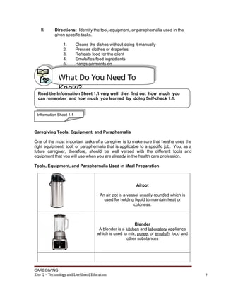 II. Directions: Identify the tool, equipment, or paraphernalia used in the
given specific tasks.
1. Cleans the dishes without doing it manually
2. Presses clothes or draperies
3. Reheats food for the client
4. Emulsifies food ingredients
5. Hangs garments on
Caregiving Tools, Equipment, and Paraphernalia
One of the most important tasks of a caregiver is to make sure that he/she uses the
right equipment, tool, or paraphernalia that is applicable to a specific job. You, as a
future caregiver, therefore, should be well versed with the different tools and
equipment that you will use when you are already in the health care profession.
Tools, Equipment, and Paraphernalia Used in Meal Preparation
Airpot
An air pot is a vessel usually rounded which is
used for holding liquid to maintain heat or
coldness.
Blender
A blender is a kitchen and laboratory appliance
which is used to mix, puree, or emulsify food and
other substances
CAREGIVING
K to 12 – Technology and Livelihood Education 9
What Do You Need To
Know?
Read the Information Sheet 1.1 very well then find out how much you
can remember and how much you learned by doing Self-check 1.1.
Information Sheet 1.1
 