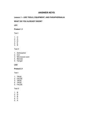 ANSWER KEYS
Lesson 1 – USE TOOLS, EQUIPMENT, AND PARAPHERNALIA
WHAT DO YOU ALREADY KNOW?
LO1
Pretest 1.1
Test I
1. C
2. A
3. D
4. E
5. B
Test II
1. Dishwasher
2. Iron
3. Microwave oven
4. Blender
5. Hanger
LO2
Pretest 2.1
Test I
1. TRUE
2. FALSE
3. TRUE
4. TRUE
5. FALSE
Test II
1. B
2. D
3. B
4. C
5. A
 