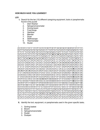 HOW MUCH HAVE YOU LEARNED?
LO1
I. Search for the ten (10) different caregiving equipment, tools or paraphernalia
found in this puzzle
1. Dish Washer
2. Sphygmomanometer
3. Ironing board
4. Food tongs
5. Sterilizer
6. Blender
7. Dryer
8. Stethoscope
9. Thermometer
10. Duster
II. Identify the tool, equipment, or paraphernalia used in the given specific tasks.
1. Sorting basket
2. Broom
3. Sphygmomanometer
4. Duster
5. Dustpan
 