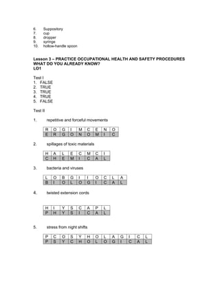 6. Suppository
7. cup
8. dropper
9. syringe
10. hollow-handle spoon
Lesson 3 – PRACTICE OCCUPATIONAL HEALTH AND SAFETY PROCEDURES
WHAT DO YOU ALREADY KNOW?
LO1
Test I
1. FALSE
2. TRUE
3. TRUE
4. TRUE
5. FALSE
Test II
1. repetitive and forceful movements
R O G I M C E N O
E R G O N O M I C
2. spillages of toxic materials
H A L E C M C I
C H E M I C A L
3. bacteria and viruses
L O B G I I O C L A
B I O L O G I C A L
4. twisted extension cords
H I Y S C A P L
P H Y S I C A L
5. stress from night shifts
P C O S Y H O L A G I C L
P S Y C H O L O G I C A L
 