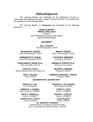 Acknowledgement
This Learning Module was developed for the Exploratory Courses in
Technology and Livelihood Education, Grades 7 and 8 of the K to 12 Curriculum with
the assistance of the following persons:
This Learning Module on Caregiving was developed by the following
personnel:
MODULE WRITER
WINNIE LOPEZ CRUZ
Teacher 1
City of Mandaluyong Science High School
National Capital Region
REVIEWERS
GIL P. CASUGA
Chief TESD Specialist, TESDA
REYNALDO S. DANTES
Senior TESD Specialist, TESDA
MARIA A. ROQUE
Senior TESD Specialist, TESDA
BERNADETTE S. AUDIJE
Senior TESD Specialist, TESDA
VICTORIO N. MEDRANO
Principal IV, SPRCNHS
PARALUMAN R. GIRON, Ed.D.
Chair, Sub-TWG on K to 10
BRENDA B. CORPUZ, Ph.D.
TA for K to 12 Curriculum
OFELIA O. FLOJO
Retired Assistant Chief, EED, Region IV-A
BEATRIZ A. ADRIANO
Principal IV, ERVHS
AIDA T. GALURA
VSA II, ACNTS
DOMINGA CAROLINA F. CHAVEZ
Principal II, MBHS
DOCUMENTORS / SECRETARIAT
PRISCILLA E. ONG
K to 12 Secretariat
FREDERICK G. DEL ROSARIO
Head Teacher III, BNAHS
EMMANUEL V. DIONISIO
Head Teacher III, AFGBMTS
LYMWEL P. LOPEZ
Teacher I, AFGBMTS
DANTE D. VERMON JR.
Teacher I, AFGBMTS
ROMANO T. LOPEZ JR.
Teacher I, AFGBMTS
JOANNA LISA C. CARPIO
Teacher I, BNAHS
LOUIE ANGELES
Teacher I, BNAHS
Dir. IMELDA B. TAGANAS
Executive Director, Qualifications Standards Office
K to 12 Learning Area Team Convenor, TLE/TVE
 