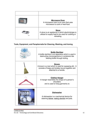 Microwave Oven
A microwave oven is an oven that uses
microwave to cook or heat food.
Stove
A stove is an appliance in which electricity/gas is
utilized to supply heat to be used for cooking or
reheating.
Tools, Equipment, and Paraphernalia for Cleaning, Washing, and Ironing
Bottle Sterilizer
A bottle sterilizer is an apparatus which is used in
destructing microorganisms in containers like
feeding bottle through boiling.
Broom
A broom is a tool which is used for sweeping dirt. It
consists of twigs and bristles bound together and
attached to a handle.
Clothes Hanger
A hanger resembles the shape of a person’s
shoulders
and is used to hang garments on.
Dishwasher
A dishwasher is a mechanical device for
cleaning dishes, eating utensils and pots.
CAREGIVING
K to 12 – Technology and Livelihood Education 11
 