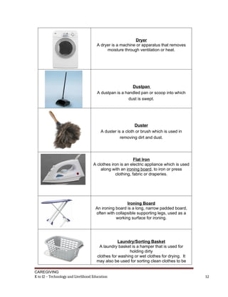 Dryer
A dryer is a machine or apparatus that removes
moisture through ventilation or heat.
Dustpan
A dustpan is a handled pan or scoop into which
dust is swept.
Duster
A duster is a cloth or brush which is used in
removing dirt and dust.
Flat Iron
A clothes iron is an electric appliance which is used
along with an ironing board, to iron or press
clothing, fabric or draperies.
Ironing Board
An ironing board is a long, narrow padded board,
often with collapsible supporting legs, used as a
working surface for ironing.
Laundry/Sorting Basket
A laundry basket is a hamper that is used for
holding dirty
clothes for washing or wet clothes for drying. It
may also be used for sorting clean clothes to be
CAREGIVING
K to 12 – Technology and Livelihood Education 12
 