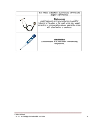 that inflates and deflates automatically with the data
displayed on the LCD
Stethoscope
A stethoscope is an instrument which is used for
listening to the action of the heart, lungs, etc., usually
consisting of a circular piece placed against the chest,
with tubes leading to earpieces.
Thermometer
A thermometer is an instrument for measuring
temperature.
CAREGIVING
K to 12 – Technology and Livelihood Education 14
 
