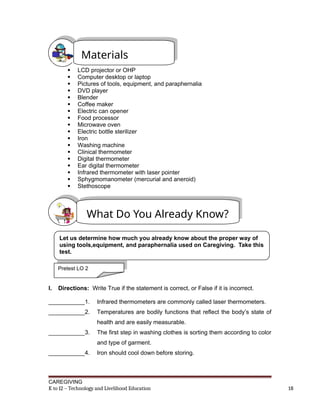  LCD projector or OHP
 Computer desktop or laptop
 Pictures of tools, equipment, and paraphernalia
 DVD player
 Blender
 Coffee maker
 Electric can opener
 Food processor
 Microwave oven
 Electric bottle sterilizer
 Iron
 Washing machine
 Clinical thermometer
 Digital thermometer
 Ear digital thermometer
 Infrared thermometer with laser pointer
 Sphygmomanometer (mercurial and aneroid)
 Stethoscope
I. Directions: Write True if the statement is correct, or False if it is incorrect.
___________1. Infrared thermometers are commonly called laser thermometers.
___________2. Temperatures are bodily functions that reflect the body’s state of
health and are easily measurable.
___________3. The first step in washing clothes is sorting them according to color
and type of garment.
___________4. Iron should cool down before storing.
CAREGIVING
K to 12 – Technology and Livelihood Education 18
Materials
What Do You Already Know?
Let us determine how much you already know about the proper way of
using tools,equipment, and paraphernalia used on Caregiving. Take this
test.
Pretest LO 2
 