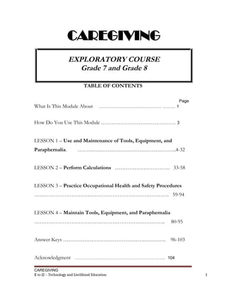 CAREGIVING
EXPLORATORY COURSE
Grade 7 and Grade 8
TABLE OF CONTENTS
Page
What Is This Module About ……………………………………… ……… 1
How Do You Use This Module …………………………………… 3
LESSON 1 – Use and Maintenance of Tools, Equipment, and
Paraphernalia. ………………………………………………..4-32
LESSON 2 – Perform Calculations …………………………. 33-58
LESSON 3 – Practice Occupational Health and Safety Procedures
…………………………………………………………………. 59-94
LESSON 4 – Maintain Tools, Equipment, and Paraphernalia
……………………………………………………………….. 80-95
Answer Keys …………………………………………………. 96-103
Acknowledgment ……………………………………………………….. 104
CAREGIVING
K to 12 – Technology and Livelihood Education 1
 