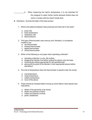 ___________5. When measuring the client’s temperature, it is not important for
the caregiver to wash his/her hands because he/she does not
come in contact with the client’s bodily fluid.
II. Directions: Encircle the letter of the best answer.
1. What is the balance between heat produced and heat lost in the body?
a. pulse rate
b. body temperature
c. respiratory rate
d. blood pressure
2. This type of thermometer uses mercury and, therefore, is considered
unsafe to use.
a. ear thermometer
b. infrared thermometer
c. digital thermometer
d. clinical thermometer
3. Which of the following is not proper when operating a blender?
a. operating a blender in a dry, flat surface
b. plugging the blender first before putting the pitcher onto the base
c. choosing the setting appropriate for the specified task
d. placing all the parts of the blender in their appropriate places before
operating it
4. The kind of temperature when the thermometer is placed under the armpit.
a. oral temperature
b. rectal temperature
c. axillary temperature
d. none of the above
5. These should be checked before ironing as some fabrics need special care
instructions.
a. labels of the garments to be ironed
b. pleats and pockets of skirts
c. collars and sleeves of shirts
d. pants’ waistbands
CAREGIVING
K to 12 – Technology and Livelihood Education 19
 