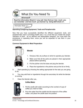 Operating Caregiving Equipment, Tools and Paraphernalia
Now that you have successfully identified the different equipment, tools, and
paraphernalia used in providing health care, it is a must that you master the proper
utilization of each. As an efficient and dependable caregiver, you must learn the
procedures in operating them, since you will be expected to use them in your
particular job.
Common Equipment in Meal Preparation
Blender
1. Choose a flat, dry surface on which to operate your blender.
2. Make sure that all the parts are placed in their appropriate
places before operating.
3. Put the pitcher onto the base and plug the blender.
4. Place the ingredients in the pitcher and put the lid on firmly.
5. Start operating by choosing the setting appropriate for the task you are going
to do.
6. You may add food or ingredients through the secondary lid while the blender
is running.
7. Clean the blender after use.
Coffee Maker
1. Fill the carafe with water according to the number of cups of
coffee you need to make.
2. Pour the water from the carafe into the reservoir of the coffee
maker, and place the carafe back into position.
CAREGIVING
K to 12 – Technology and Livelihood Education 20
What Do You Need To
Know?
Read the Information Sheet 2.1 very well then find out how much you
can remember and how much you learned by doing Self-check 2.1.
Information Sheet 2.1
 