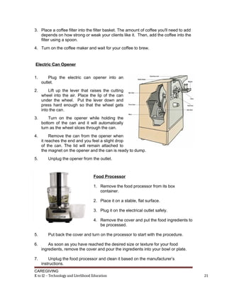 3. Place a coffee filter into the filter basket. The amount of coffee you'll need to add
depends on how strong or weak your clients like it. Then, add the coffee into the
filter using a spoon.
4. Turn on the coffee maker and wait for your coffee to brew.
Electric Can Opener
1. Plug the electric can opener into an
outlet.
2. Lift up the lever that raises the cutting
wheel into the air. Place the lip of the can
under the wheel. Put the lever down and
press hard enough so that the wheel gets
into the can.
3. Turn on the opener while holding the
bottom of the can and it will automatically
turn as the wheel slices through the can.
4. Remove the can from the opener when
it reaches the end and you feel a slight drop
of the can. The lid will remain attached to
the magnet on the opener and the can is ready to dump.
5. Unplug the opener from the outlet.
Food Processor
1. Remove the food processor from its box
container.
2. Place it on a stable, flat surface.
3. Plug it on the electrical outlet safely.
4. Remove the cover and put the food ingredients to
be processed.
5. Put back the cover and turn on the processor to start with the procedure.
6. As soon as you have reached the desired size or texture for your food
ingredients, remove the cover and pour the ingredients into your bowl or plate.
7. Unplug the food processor and clean it based on the manufacturer’s
instructions.
CAREGIVING
K to 12 – Technology and Livelihood Education 21
 