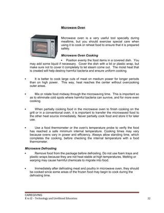 Microwave Oven
Microwave oven is a very useful tool specially during
mealtime, but you should exercise special care when
using it to cook or reheat food to ensure that it is prepared
safely.
Microwave Oven Cooking
 Position evenly the food items in a covered dish. You
may add some liquid if necessary. Cover the dish with a lid or plastic wrap, but
make sure not to cover it completely to let steam come out. The moist heat that
is created will help destroy harmful bacteria and ensure uniform cooking.
 It is better to cook large cuts of meat on medium power for longer periods
than on high power. This way, heat reaches the center without overcooking
outer areas.
 Mix or rotate food midway through the microwaving time. This is important so
as to eliminate cold spots where harmful bacteria can survive, and for more even
cooking.
 When partially cooking food in the microwave oven to finish cooking on the
grill or in a conventional oven, it is important to transfer the microwaved food to
the other heat source immediately. Never partially cook food and store it for later
use.
 Use a food thermometer or the oven's temperature probe to verify the food
has reached a safe minimum internal temperature. Cooking times may vary
because ovens vary in power and efficiency. Always allow standing time, which
completes the cooking, before checking the internal temperature with a food
thermometer.
Microwave Defrosting
 Remove food from the package before defrosting. Do not use foam trays and
plastic wraps because they are not heat stable at high temperatures. Melting or
warping may cause harmful chemicals to migrate into food.
 Immediately after defrosting meat and poultry in microwave oven, they should
be cooked since some areas of the frozen food may begin to cook during the
defrosting time.
CAREGIVING
K to 12 – Technology and Livelihood Education 22
 