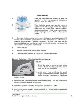Bottle Sterilizer
1. Place the recommended amount of water as
specified in the manufacturer’s instructional
manual. Then, plug in the unit.
2. Place the bottle upside down (use the prongs to
support them individually). Place the nipples,
nipple rings and caps in such a way that they do
not touch each other. Either prop them between
the lower prongs, or place them on the supplied
surface.
3. Cover the sterilizer and turn on the unit. Sterilization typically takes about 10
minutes with an automatic cycle that raises water temperature to a sufficient level
to kill off any bacteria (212 degrees Fahrenheit). Once this cycle ends, the unit
automatically begins to cool. Some models or units will not allow you to open the
cover until the cooling cycle is completed.
4. Unplug the unit.
5. Remove the feeding bottles from the sterilizer.
6. Clean the sterilizer based on the manufacturer’s specifications.
Common Equipment in Cleaning, Laundry, and Ironing
Flat Iron
1. Check the label of every garment before
ironing. This is necessary as some fabrics
need special care instructions.
2. Unfold your ironing board near the outlet.
Plug in your iron and choose the appropriate
setting based on the material of the clothes
you are ironing.
3. Preheating the flat iron should be done before starting. You will have to wait
about 2-5 minutes to let the iron warm up.
4. Stretch the garment across the ironing board to make sure it is flat.
5. Run the iron over one part of the garment such as the hem just to be sure that it
is not too hot.
CAREGIVING
K to 12 – Technology and Livelihood Education 23
 