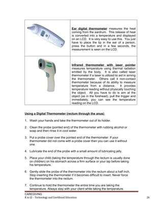 Ear digital thermometer measures the heat
coming from the eardrum. This release of heat
is converted into a temperature and displayed
on an LCD. It is very easy to use this. You just
have to place the tip in the ear of a person,
press the button and in a few seconds, the
measurement is seen on the LCD.
Infrared thermometer with laser pointer
measures temperature using thermal radiation
emitted by the body. It is also called laser
thermometer if a laser is utilized to aid in aiming
the thermometer. Others call it non-contact
thermometer because of its ability to measure
temperature from a distance. It provides
temperature reading without physically touching
the object. All you have to do is aim at the
object (as in the forehead), pull the trigger and
immediately, you can see the temperature
reading on the LCD.
Using a Digital Thermometer (rectum through the anus)
1. Wash your hands and take the thermometer out of its holder.
2. Clean the probe (pointed end) of the thermometer with rubbing alcohol or
soap and then rinse it in cool water.
3. Put a probe cover over the pointed end of the thermometer. If your
thermometer did not come with a probe cover then you can use it without
one.
4. Lubricate the end of the probe with a small amount of lubricating jelly.
5. Place your child (taking the temperature through the rectum is usually done
on children) on his stomach across a firm surface or your lap before taking
his temperature.
6. Gently slide the probe of the thermometer into the rectum about a half inch.
Stop inserting the thermometer if it becomes difficult to insert. Never force
the thermometer into the rectum.
7. Continue to hold the thermometer the entire time you are taking the
temperature. Always stay with your client while taking the temperature.
CAREGIVING
K to 12 – Technology and Livelihood Education 26
 